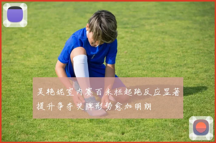 吴艳妮室内赛百米栏起跑反应显著提升争夺奖牌形势愈加明朗