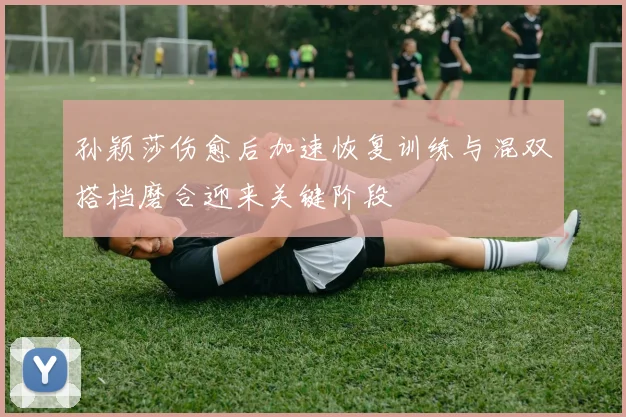 孙颖莎伤愈后加速恢复训练与混双搭档磨合迎来关键阶段