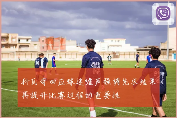 科瓦奇回应球迷嘘声强调先求结果再提升比赛过程的重要性