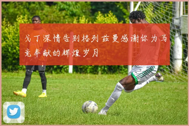 戈丁深情告别格列兹曼感谢你为马竞奉献的辉煌岁月