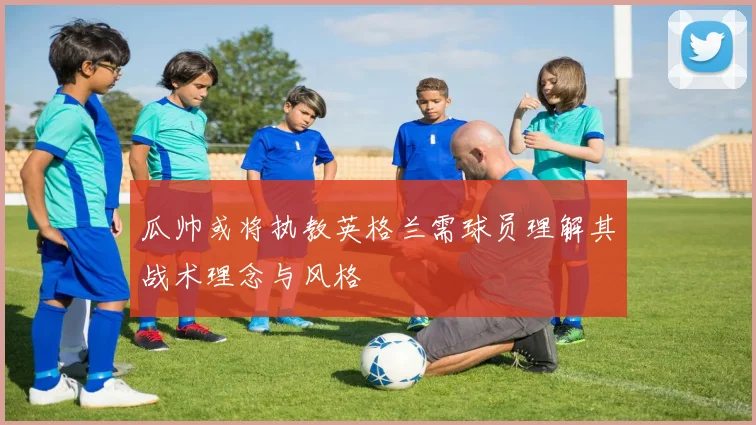 瓜帅或将执教英格兰需球员理解其战术理念与风格