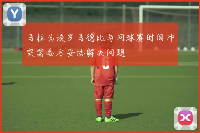 马拉戈谈罗马德比与网球赛时间冲突需各方妥协解决问题