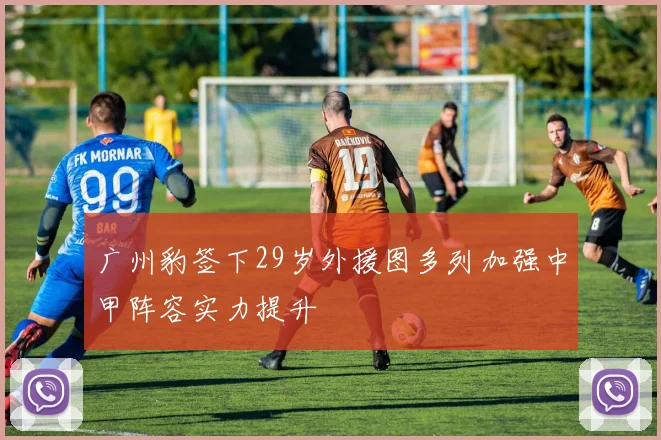 广州豹签下29岁外援图多列加强中甲阵容实力提升