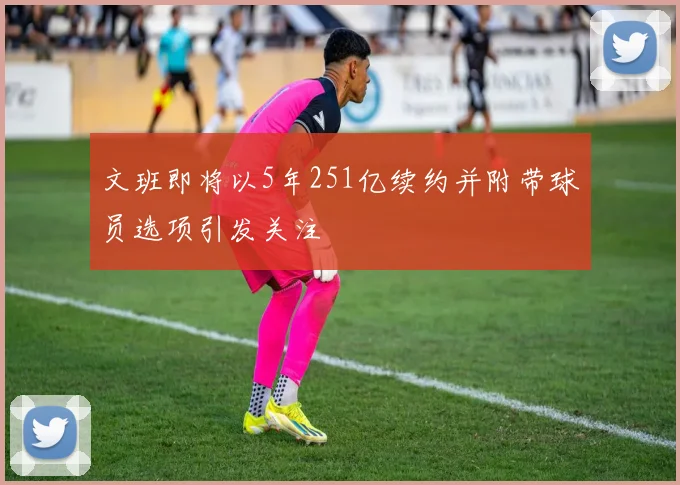 文班即将以5年251亿续约并附带球员选项引发关注
