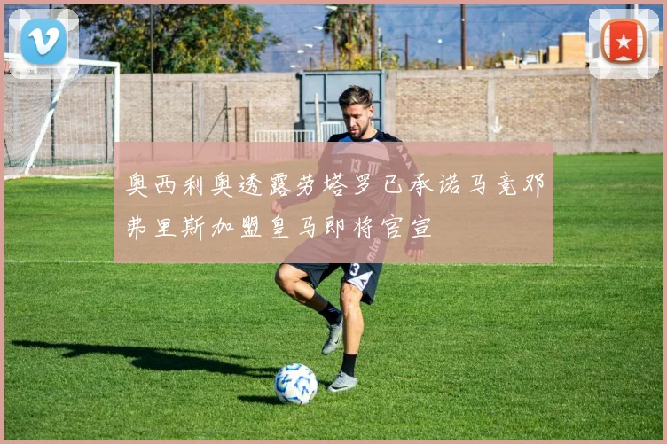 奥西利奥透露劳塔罗已承诺马竞邓弗里斯加盟皇马即将官宣