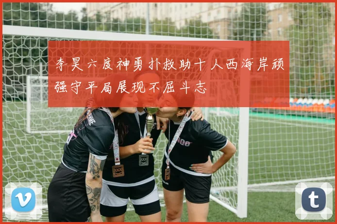李昊六度神勇扑救助十人西海岸顽强守平局展现不屈斗志