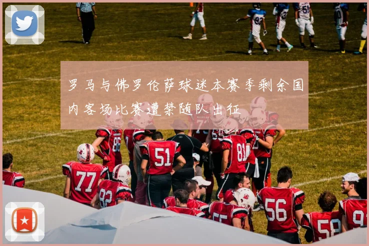 罗马与佛罗伦萨球迷本赛季剩余国内客场比赛遭禁随队出征