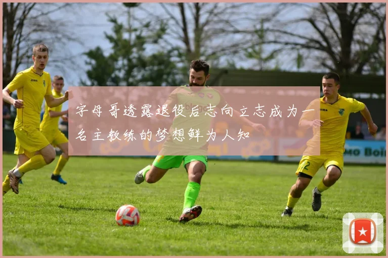 字母哥透露退役后志向立志成为一名主教练的梦想鲜为人知