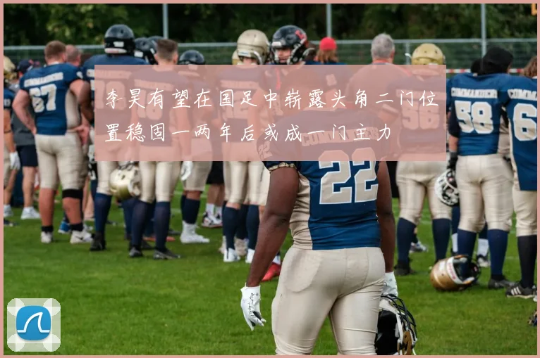 李昊有望在国足中崭露头角二门位置稳固一两年后或成一门主力