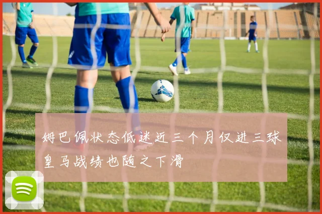 姆巴佩状态低迷近三个月仅进三球皇马战绩也随之下滑