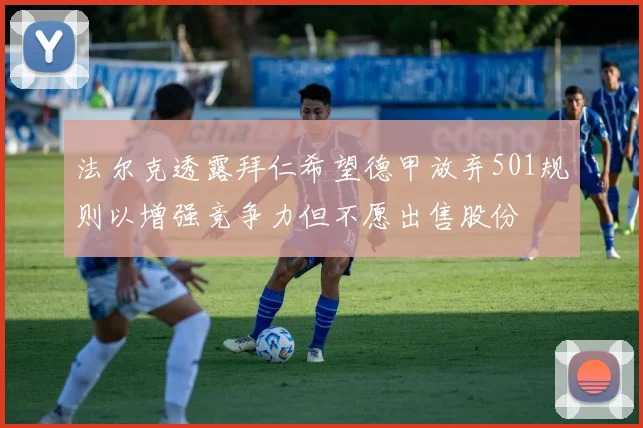 法尔克透露拜仁希望德甲放弃501规则以增强竞争力但不愿出售股份